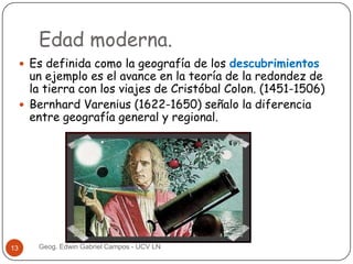 Edad moderna.
 Es definida como la geografía de los descubrimientos

un ejemplo es el avance en la teoría de la redondez de
la tierra con los viajes de Cristóbal Colon. (1451-1506)
 Bernhard Varenius (1622-1650) señalo la diferencia
entre geografía general y regional.

13

Geog. Edwin Gabriel Campos - UCV LN

 