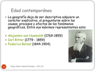 Edad contemporánea
 La geografía deja de ser descriptiva adquiere un

carácter explicativo, al preguntarse sobre las
causas, procesos y efectos de los fenómenos
geográficos. Entre sus máximos representantes esta:

 Alejandro von Humboldt (1769-1859)
 Carl Ritter (1779 - 1859)

 Federico Ratzel (1844-1904)

14

Geog. Edwin Gabriel Campos - UCV LN

 