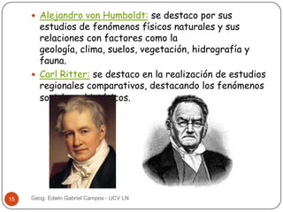  Alejandro von Humboldt: se destaco por sus

estudios de fenómenos físicos naturales y sus
relaciones con factores como la
geología, clima, suelos, vegetación, hidrografía y
fauna.
 Carl Ritter: se destaco en la realización de estudios
regionales comparativos, destacando los fenómenos
sociales e históricos.

15

Geog. Edwin Gabriel Campos - UCV LN

 