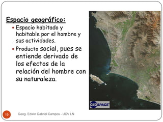 Espacio geográfico:
 Espacio habitado y

habitable por el hombre y
sus actividades.

social, pues se
entiende derivado de
los efectos de la
relación del hombre con
su naturaleza.

 Producto

19

Geog. Edwin Gabriel Campos - UCV LN

 