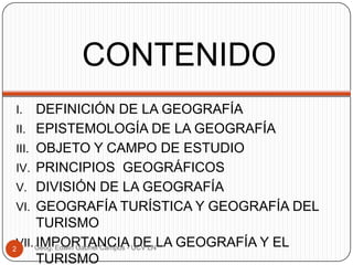 CONTENIDO
DEFINICIÓN DE LA GEOGRAFÍA
II. EPISTEMOLOGÍA DE LA GEOGRAFÍA
III. OBJETO Y CAMPO DE ESTUDIO
IV. PRINCIPIOS GEOGRÁFICOS
V. DIVISIÓN DE LA GEOGRAFÍA
VI. GEOGRAFÍA TURÍSTICA Y GEOGRAFÍA DEL
TURISMO
VII. Geog. Edwin Gabriel Campos - UCV LNLA GEOGRAFÍA Y EL
IMPORTANCIA DE
2
TURISMO
I.

 