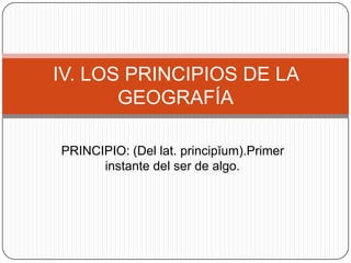 IV. LOS PRINCIPIOS DE LA
GEOGRAFÍA
PRINCIPIO: (Del lat. principĭum).Primer
instante del ser de algo.

 