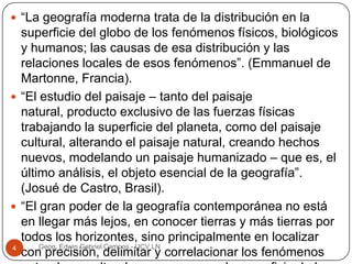  “La geografía moderna trata de la distribución en la

superficie del globo de los fenómenos físicos, biológicos
y humanos; las causas de esa distribución y las
relaciones locales de esos fenómenos”. (Emmanuel de
Martonne, Francia).
 “El estudio del paisaje – tanto del paisaje
natural, producto exclusivo de las fuerzas físicas
trabajando la superficie del planeta, como del paisaje
cultural, alterando el paisaje natural, creando hechos
nuevos, modelando un paisaje humanizado – que es, el
último análisis, el objeto esencial de la geografía”.
(Josué de Castro, Brasil).
 “El gran poder de la geografía contemporánea no está
en llegar más lejos, en conocer tierras y más tierras por
todos los horizontes, sino principalmente en localizar
Geog. Edwin Gabriel Campos - UCV LN
4
con precisión, delimitar y correlacionar los fenómenos

 