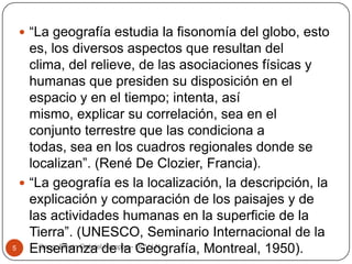  “La geografía estudia la fisonomía del globo, esto

es, los diversos aspectos que resultan del
clima, del relieve, de las asociaciones físicas y
humanas que presiden su disposición en el
espacio y en el tiempo; intenta, así
mismo, explicar su correlación, sea en el
conjunto terrestre que las condiciona a
todas, sea en los cuadros regionales donde se
localizan”. (René De Clozier, Francia).
 “La geografía es la localización, la descripción, la
explicación y comparación de los paisajes y de
las actividades humanas en la superficie de la
Tierra”. (UNESCO, Seminario Internacional de la
Geog. Edwin Gabriel Campos
5
Enseñanza de la- UCV LN
Geografía, Montreal, 1950).

 