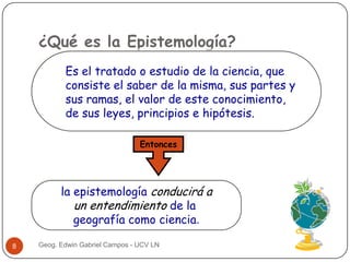 ¿Qué es la Epistemología?
Es el tratado o estudio de la ciencia, que
consiste el saber de la misma, sus partes y
sus ramas, el valor de este conocimiento,
de sus leyes, principios e hipótesis.
Entonces

la epistemología conducirá a
un entendimiento de la
geografía como ciencia.
8

Geog. Edwin Gabriel Campos - UCV LN

 