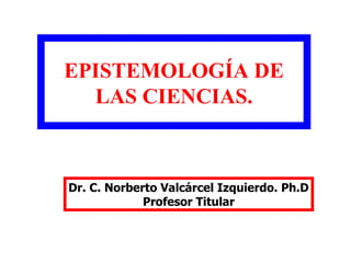 EPISTEMOLOGÍA DE
LAS CIENCIAS.
Dr. C. Norberto Valcárcel Izquierdo. Ph.D
Profesor Titular
 