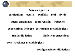 Nueva agenda currículum  oculto  explícito  real  vivido buena enseñanza  comprensión  reflexión expectativas de logro  estrategias metodológicas tríada didáctica  didácticas específicas construcciones metodológicas configuraciones didácticas 