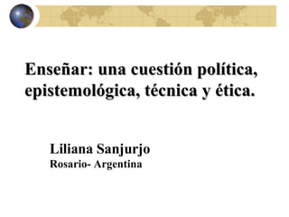 Enseñar: una cuestión política, epistemológica, técnica y ética.  Liliana Sanjurjo Rosario- Argentina 