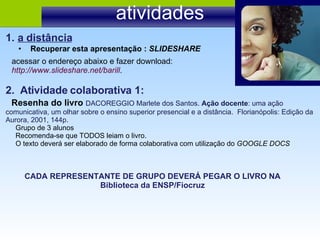 atividades 2.  Atividade colaborativa 1: Resenha do livro  DACOREGGIO Marlete dos Santos.  Ação docente : uma ação comunicativa, um olhar sobre o ensino superior presencial e a distância.  Florianópolis: Edição da Aurora, 2001, 144p. Grupo de 3 alunos  Recomenda-se que TODOS leiam o livro. O texto deverá ser elaborado de forma colaborativa com utilização do  GOOGLE DOCS Recuperar esta apresentação :  SLIDESHARE a distância acessar o endereço abaixo e fazer download:  http://www.slideshare.net/barill . CADA REPRESENTANTE DE GRUPO DEVERÁ PEGAR O LIVRO NA Biblioteca da ENSP/Fiocruz 