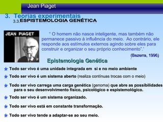 “  O homem não nasce inteligente, mas também não permanece passivo à influência do meio.  Ao contrário, ele responde aos estímulos externos agindo sobre eles para  construir e organizar o seu próprio conhecimento”.’ (Bezerra, 1996) ‘ Epistemologia Genética Todo ser vivo é uma unidade integrada em  si e no meio ambiente Todo ser vivo é um sistema aberto  (realiza contínuas trocas com o meio) Todo ser vivo carrega uma carga genética  (genoma)  que abre as possibilidades para o seu desenvolvimento físico, psicológico e espistemológico. Todo ser vivo é um sistema organizado. Todo ser vivo está em constante transformação. Todo ser vivo tende a adaptar-se ao seu meio. Jean Piaget 3.3.  3.  Teorias experimentais 