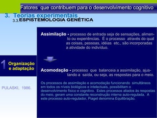 Fatores  que contribuem para o desenvolvimento cognitivo Organização e adaptação PULASKI,  1986. Assimilação -  processo de entrada seja de sensações, alimen- to ou experiências.  Ë o processo  através do qual as coisas, pessoas, idéias  etc., são incorporadas  a atividade do indivíduo.  3.3.  3.  Teorias experimentais Acomodação -  processo  que  balanceia a assimilação, ajus- tando a  saída, ou seja, as respostas para o meio.  Os processos de assimilação e acomodação funcionando  simultâneos em todos os níveis biológicos e intelectuais, possibilitam o desenvolvimento físico e cognitivo.  Estes processos aliados às respostas do meio, geram uma constante reconstrução interna auto-regulada.  A este processo auto-regulador, Piaget denomina Equilibração. 