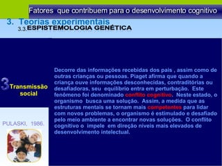 Fatores  que contribuem para o desenvolvimento cognitivo Transmissão social Decorre das informações recebidas dos pais , assim como de outras crianças ou pessoas. Piaget afirma que quando a criança ouve informações desconhecidas, contraditórias ou desafiadoras, seu  equilíbrio entra em perturbação.  Este fenômeno foi denominado  conflito cognitivo .  Neste estado, o organismo  busca uma solução.  Assim, a medida que as estruturas mentais se tornam mais  competentes  para lidar com novos problemas, o organismo é estimulado e desafiado pelo meio ambiente a encontrar novas soluções.  O conflito cognitivo o  impele  em direção níveis mais elevados de desenvolvimento intelectual. PULASKI,  1986. 3.3.  3.  Teorias experimentais 