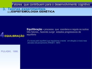 Equilibração -  processo  que  coordena e regula os outros três fatores,, fazendo surgir  estados progressivos de  equilíbrio É a busca pelo equilíbrio que impulsiona a mente  em direção a níveis mais elevados de pensamento (PIAGET, 1967) EQUILIBRAÇÃO Fatores  que contribuem para o desenvolvimento cognitivo PULASKI,  1986. 3.3.  3.  Teorias experimentais 