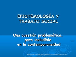 EPISTEMOLOGÍA Y
   TRABAJO SOCIAL


Una cuestión problemática,
      pero ineludible
  en la contemporaneidad

       Prsentación elaborada por la profesora Paula Andrea Vargas López
 