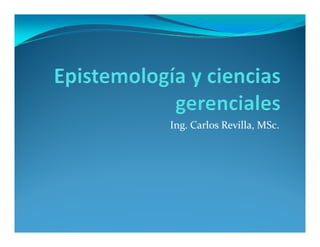 Epistemología y Ciencias
Gerenciales
Ing. Carlos Revilla, MSc.
 