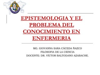 EPISTEMOLOGIA Y EL PROBLEMA DEL CONOCIMIENTO EN ENFERMERIA MG. GIOVANNA SARA CÁCEDA ÑAZCO FILOSOFIA DE LA CIENCIA DOCENTE: DR. VÍCTOR BALTODANO AZABACHE. 