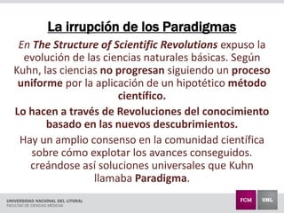 La irrupción de los Paradigmas
En The Structure of Scientific Revolutions expuso la
evolución de las ciencias naturales básicas. Según
Kuhn, las ciencias no progresan siguiendo un proceso
uniforme por la aplicación de un hipotético método
científico.
Lo hacen a través de Revoluciones del conocimiento
basado en las nuevos descubrimientos.
Hay un amplio consenso en la comunidad científica
sobre cómo explotar los avances conseguidos.
creándose así soluciones universales que Kuhn
llamaba Paradigma.
 