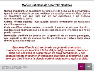 Modelo Kuhniano de desarrollo científico
Ciencia inmadura, se caracteriza por una serie de escuelas de pensamiento
que aún no son ciencia por que no tienen un paradigma común. Esta ciencia
se caracteriza por que trata aún de dar explicación a un aspecto
fundamental de su teoría.
Ciencia normal significa investigación basada firmemente en realidades
científicas pasadas
Crisis científica existen errores o contradicciones en el modelo científico,
pueden existir anomalías que no puede explicar, u otro fenómeno que no se
pueda resolver
Revolución científica Se genera por la aparición de un nuevo paradigma,
que suplanta a otro de manera que los científicos se vuelven hacia otras
teorías que puedan explicar
Estado de Ciencia extraordinaria conjunto de anomalías,
rompecabezas sin solución a la luz del paradigma actual. Producen
crisis que ocasiona la proliferación de otros paradigmas, y que
posteriormente mediante un consenso científico se reducirán a uno
solo que dará inicio a la ciencia normal hasta que se repita el ciclo.
 