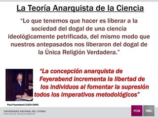 La Teoría Anarquista de la Ciencia
“Lo que tenemos que hacer es liberar a la
sociedad del dogal de una ciencia
ideológicamente petrificada, del mismo modo que
nuestros antepasados nos liberaron del dogal de
la Única Religión Verdadera.”
“La concepción anarquista de
Feyerabend incrementa la libertad de
los individuos al fomentar la supresión
de todos los imperativos metodológicos”
Paul Feyerabend (1924-1994)
 