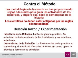 Las metodologías de la ciencia no han proporcionado
reglas adecuadas para guiar las actividades de los
científicos, y sugiere que, dada la complejidad de la
historia
Los científicos no deben estar obligados por las reglas
del metodólogo.
•Idealismo de la Relación. La Razón guía la practica. Su
autoridad es independiente de las tradiciones y las practicas
anteriores.
•Naturalismo de la Relación. La Razón recibe de la practica su
contenido y si autoridad. Describe la forma en como opera la
practica y formula sus principios
Contra el Método
Relación Razón / Experimentación
 