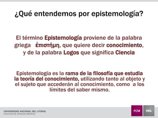 El término Epistemología proviene de la palabra
griega ἐπιστήμη, que quiere decir conocimiento,
y de la palabra Logos que significa Ciencia
Epistemología es la rama de la filosofía que estudia
la teoría del conocimiento, utilizando tanto al objeto y
el sujeto que accederán al conocimiento, como a los
límites del saber mismo.
¿Qué entendemos por epistemología?
 