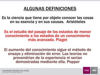 ALGUNAS DEFINICIONES
Es la ciencia que tiene por objeto conocer las cosas
en su esencia y en sus causas. Aristóteles
Es el estudio del pasaje de los estados de menor
conocimiento a los estados de un conocimiento
más avanzado. Piaget
El aumento del conocimiento sigue el método de
ensayo y eliminación de error. Las teorías no
provendrían de la experiencia ni serían
demostradas mediante ella. Popper
 