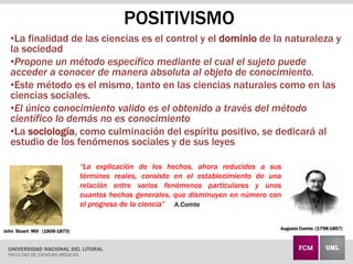 POSITIVISMO
•La finalidad de las ciencias es el control y el dominio de la naturaleza y
la sociedad
•Propone un método específico mediante el cual el sujeto puede
acceder a conocer de manera absoluta al objeto de conocimiento.
•Este método es el mismo, tanto en las ciencias naturales como en las
ciencias sociales.
•El único conocimiento valido es el obtenido a través del método
científico lo demás no es conocimiento
•La sociología, como culminación del espíritu positivo, se dedicará al
estudio de los fenómenos sociales y de sus leyes
Augusto Comte. (1798-1857)
John Stuart Mill (1806-1873)
“La explicación de los hechos, ahora reducidos a sus
términos reales, consiste en el establecimiento de una
relación entre varios fenómenos particulares y unos
cuantos hechos generales, que disminuyen en número con
el progreso de la ciencia” A.Comte
 