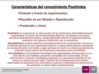 Características del conocimiento Positivista
Empirismo: la experiencia, la observación de los fenómenos intersubjetivamente
controlables, de fuente de conocimientos objetivos. Constituye una actitud
científica relativamente pasiva, moderadamente abierta al experimentalismo,
mediante una vigorosa interacción con la naturaleza.
Descriptivismo: el saber positivo es fundamentalmente comprobante: una ley es
la fórmula general de una regularidad natural, la observación permite comprobar
un acontecimiento o un hecho y sigue siempre al mismo. La ciencia positivista no
pretende tanto explicar los fenómenos naturales como describirlos.
No-metafísico: la formulación nomológica de regularidades fenomenales no va
más allá de una hipótesis prudente a propósito de lo observable. No da
intervención a nociones metafísicas relativas a la naturaleza profunda de las
cosas o a sustancias que estén "detrás" de los fenómenos o los hechos
observables El positivismo es nominalista, rechaza la hipóstasis de abstracción o
de entidades no observables empíricamente
•Probado a través de experimentos.
•Plausible de ser Medido y Reproducido
• Predecible y cierto
 