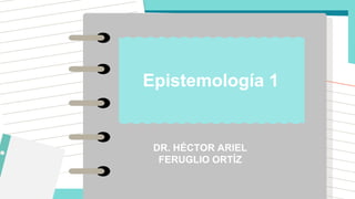 DR. HÉCTOR ARIEL
FERUGLIO ORTÍZ
Epistemología 1
 