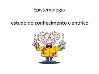Epistemologia
               =
estudo do conhecimento científico
 