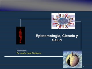 1
Epistemología, Ciencia y
Salud
Facilitador:
Dr. Jesús Leal Gutiérrez
 