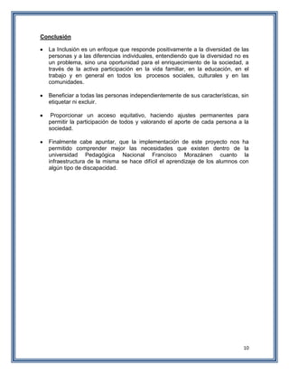 10
Conclusión
La Inclusión es un enfoque que responde positivamente a la diversidad de las
personas y a las diferencias individuales, entendiendo que la diversidad no es
un problema, sino una oportunidad para el enriquecimiento de la sociedad, a
través de la activa participación en la vida familiar, en la educación, en el
trabajo y en general en todos los procesos sociales, culturales y en las
comunidades.
Beneficiar a todas las personas independientemente de sus características, sin
etiquetar ni excluir.
Proporcionar un acceso equitativo, haciendo ajustes permanentes para
permitir la participación de todos y valorando el aporte de cada persona a la
sociedad.
Finalmente cabe apuntar, que la implementación de este proyecto nos ha
permitido comprender mejor las necesidades que existen dentro de la
universidad Pedagógica Nacional Francisco Morazánen cuanto la
infraestructura de la misma se hace difícil el aprendizaje de los alumnos con
algún tipo de discapacidad.
 