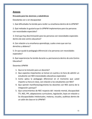 11
Anexos
Encuesta para los alumnos y catedráticos
Estudiantes con o sin discapacidad
1. Qué dificultades ha tenido para recibir su enseñanza dentro de la UPNFM?
2. Qué métodos le gustaría que la UPNFM implementara para las personas
con necesidades especiales?
3. Creé que hay discriminación para las personas con necesidades especiales
dentro de este centro educativo?
4. Con relación a tu enseñanza aprendizaje, cuales crees que son tus
derechos y deberes?
5. En que ayuda la pedagogía diferencial a las personas con necesidades
especiales?
6. Qué experiencias ha tenido durante su permanencia dentro de este Centro
Educativo?
Docentes UPNFM
1. Que es la inclusión para un docente?
2. Que aspectos importantes se toman en cuenta a la hora de admitir un
estudiante con NEE (necesidades educativas especiales)
3. Como aplica la pedagogía diferencial en el momento que usted
imparte su hora en clase, con relación a los estudiantes con NEE?
4. Que opinión manifiesta/argumenta los docentes con NEE acerca de la
integración ¿porque?
5. Que conocimientos de NEE respecto del: retardo mental, discapacidad
TTI, NEE, PPI, adaptaciones curriculares, legislación, leyes en relación a
las discapacidades intelectuales, motoras, visuales, auditivas dentro de
un salón de clase en la UPNFM?
 