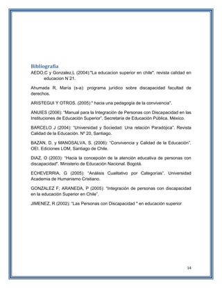 14
Bibliografía
AEDO,C y Gonzalez,L (2004):"La educacion superior en chile". revista calidad en
educacion N`21.
Ahumada R, María (s-a): programa jurídico sobre discapacidad facultad de
derechos.
ARISTEGUI Y OTROS. (2005):" hacia una pedagogía de la convivencia".
ANUIES (2006): “Manual para la Integración de Personas con Discapacidad en las
Instituciones de Educación Superior”. Secretaría de Educación Pública. México.
BARCELO J (2004): “Universidad y Sociedad: Una relación Paradójica”. Revista
Calidad de la Educación. Nº 20, Santiago.
BAZAN, D. y MANOSALVA, S. (2006): “Convivencia y Calidad de la Educación”.
OEI. Ediciones LOM, Santiago de Chile.
DIAZ, O (2003): “Hacia la concepción de la atención educativa de personas con
discapacidad". Ministerio de Educación Nacional. Bogotá.
ECHEVERRIA, G (2005): “Análisis Cualitativo por Categorías”. Universidad
Academia de Humanismo Cristiano.
GONZALEZ F; ARANEDA, P (2005): “Integración de personas con discapacidad
en la educación Superior en Chile”.
JIMENEZ, R (2002): “Las Personas con Discapacidad " en educación superior
 