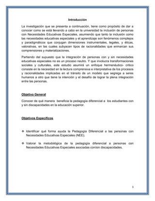 3
Introducción
La investigación que se presenta a continuación, tiene como propósito de dar a
conocer como se está llevando a cabo en la universidad la inclusión de personas
con Necesidades Educativas Especiales, asumiendo que tanto la inclusión como
las necesidades educativas especiales y el aprendizaje son fenómenos complejos
y paradigmáticos que conjugan dimensiones instrumentales, legales, y éticas,
valorativas, en las cuales subyacen tipos de racionalidades que enmarcan sus
comprensiones y materializaciones.
Partiendo del supuesto que la integración de personas con y sin necesidades
educativas especiales no es un proceso neutro. Y que involucra transformaciones
sociales y culturales, este estudio asumirá un enfoque hermenéutico- critico
consiste en la necesidad en la lectura comprensiva e interpretativa de los procesos
y racionalidades implicadas en el tránsito de un modelo que segrega a seres
humanos a otro que tiene la intención y el desafío de lograr la plena integración
entre las personas.
Objetivo General
Conocer de qué manera beneficia la pedagogía diferencial a los estudiantes con
y sin discapacidades en la educación superior.
Objetivos Específicos
 Identificar qué forma ayuda la Pedagogía Diferencial a las personas con
Necesidades Educativas Especiales (NEE).
 Valorar la metodológica de la pedagogía diferencial a personas con
Necesidades Educativas Especiales asociadas con/sin discapacidades.
 