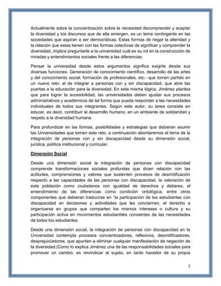 5
Actualmente sobre la concientización sobre la necesidad decomprender y aceptar
la diversidad y los discursos que de ella emergen, es un tema contingente en las
sociedades que aspiran a ser democráticas. Estas formas de negar la alteridad y
la relación que estas tienen con las formas colectivas de significar y comprender la
diversidad, implica preguntarle a la universidad cuál es su rol en la construcción de
miradas y entendimientos sociales frente a las diferencias.
Pensar la universidad desde estos argumentos significa exigirle desde sus
diversas funciones. Generación de conocimiento científico, desarrollo de las artes
y del conocimiento social, formación de profesionales, etc.- que tomen partido en
un nuevo reto: el de integrar a personas con y sin discapacidad, que abre las
puertas a la educación para la diversidad. En esta misma lógica, Jiménez plantea
que para lograr la accesibilidad, las universidades deben ajustar sus procesos
administrativos y académicos de tal forma que pueda responder a las necesidades
individuales de todos sus integrantes. Según este autor, su tarea consiste en
educar, es decir, contribuir al desarrollo humano, en un ambiente de solidaridad y
respeto a la diversidad humana
Para profundizar en las formas, posibilidades y estrategias que debieran asumir
las Universidades que tomen este reto, a continuación abordaremos el tema de la
integración de personas con y sin discapacidad desde su dimensión social,
jurídica, política institucional y curricular.
Dimensión Social
Desde una dimensión social la integración de personas con discapacidad
comprende transformaciones sociales profundas que dicen relación con las
actitudes, comprensiones y valores que sustenten procesos de desmitificación
respecto a las capacidades de las personas con discapacidad, la valoración de
esta población como ciudadanos con igualdad de derechos y deberes, el
entendimiento de las diferencias como condición ontológica, entre otros
componentes que debieran traducirse en “la participación de los estudiantes con
discapacidad en decisiones y actividades que les conciernen, el derecho a
organizarse en grupos que comparten los mismos intereses o cultura y su
participación activa en movimientos estudiantiles consientes de las necesidades
de todos los estudiantes.
Desde una dimensión social, la integración de personas con discapacidad en la
Universidad contempla procesos concientizadores, reflexivos, desmitificadores,
desprejuiciadores, que apunten a eliminar cualquier manifestación de negación de
la diversidad.[Como lo explica Jiménez una de las responsabilidades sociales para
promover un cambio, es reivindicar al sujeto, en tanto hacedor de su propia
 