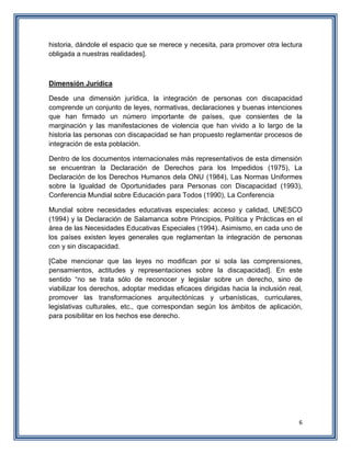 6
historia, dándole el espacio que se merece y necesita, para promover otra lectura
obligada a nuestras realidades].
Dimensión Jurídica
Desde una dimensión jurídica, la integración de personas con discapacidad
comprende un conjunto de leyes, normativas, declaraciones y buenas intenciones
que han firmado un número importante de países, que consientes de la
marginación y las manifestaciones de violencia que han vivido a lo largo de la
historia las personas con discapacidad se han propuesto reglamentar procesos de
integración de esta población.
Dentro de los documentos internacionales más representativos de esta dimensión
se encuentran la Declaración de Derechos para los Impedidos (1975), La
Declaración de los Derechos Humanos dela ONU (1984), Las Normas Uniformes
sobre la Igualdad de Oportunidades para Personas con Discapacidad (1993),
Conferencia Mundial sobre Educación para Todos (1990), La Conferencia
Mundial sobre necesidades educativas especiales: acceso y calidad, UNESCO
(1994) y la Declaración de Salamanca sobre Principios, Política y Prácticas en el
área de las Necesidades Educativas Especiales (1994). Asimismo, en cada uno de
los países existen leyes generales que reglamentan la integración de personas
con y sin discapacidad.
[Cabe mencionar que las leyes no modifican por si sola las comprensiones,
pensamientos, actitudes y representaciones sobre la discapacidad]. En este
sentido “no se trata sólo de reconocer y legislar sobre un derecho, sino de
viabilizar los derechos, adoptar medidas eficaces dirigidas hacia la inclusión real,
promover las transformaciones arquitectónicas y urbanísticas, curriculares,
legislativas culturales, etc., que correspondan según los ámbitos de aplicación,
para posibilitar en los hechos ese derecho.
 