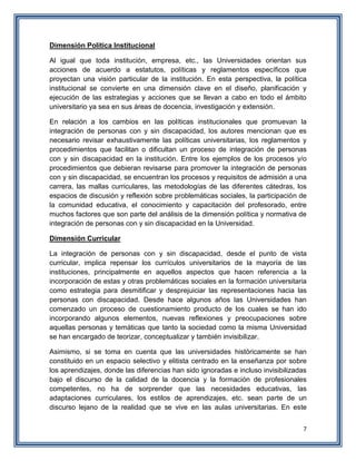 7
Dimensión Política Institucional
Al igual que toda institución, empresa, etc., las Universidades orientan sus
acciones de acuerdo a estatutos, políticas y reglamentos específicos que
proyectan una visión particular de la institución. En esta perspectiva, la política
institucional se convierte en una dimensión clave en el diseño, planificación y
ejecución de las estrategias y acciones que se llevan a cabo en todo el ámbito
universitario ya sea en sus áreas de docencia, investigación y extensión.
En relación a los cambios en las políticas institucionales que promuevan la
integración de personas con y sin discapacidad, los autores mencionan que es
necesario revisar exhaustivamente las políticas universitarias, los reglamentos y
procedimientos que facilitan o dificultan un proceso de integración de personas
con y sin discapacidad en la institución. Entre los ejemplos de los procesos y/o
procedimientos que debieran revisarse para promover la integración de personas
con y sin discapacidad, se encuentran los procesos y requisitos de admisión a una
carrera, las mallas curriculares, las metodologías de las diferentes cátedras, los
espacios de discusión y reflexión sobre problemáticas sociales, la participación de
la comunidad educativa, el conocimiento y capacitación del profesorado, entre
muchos factores que son parte del análisis de la dimensión política y normativa de
integración de personas con y sin discapacidad en la Universidad.
Dimensión Curricular
La integración de personas con y sin discapacidad, desde el punto de vista
curricular, implica repensar los currículos universitarios de la mayoría de las
instituciones, principalmente en aquellos aspectos que hacen referencia a la
incorporación de estas y otras problemáticas sociales en la formación universitaria
como estrategia para desmitificar y desprejuiciar las representaciones hacia las
personas con discapacidad. Desde hace algunos años las Universidades han
comenzado un proceso de cuestionamiento producto de los cuales se han ido
incorporando algunos elementos, nuevas reflexiones y preocupaciones sobre
aquellas personas y temáticas que tanto la sociedad como la misma Universidad
se han encargado de teorizar, conceptualizar y también invisibilizar.
Asimismo, si se toma en cuenta que las universidades históricamente se han
constituido en un espacio selectivo y elitista centrado en la enseñanza por sobre
los aprendizajes, donde las diferencias han sido ignoradas e incluso invisibilizadas
bajo el discurso de la calidad de la docencia y la formación de profesionales
competentes, no ha de sorprender que las necesidades educativas, las
adaptaciones curriculares, los estilos de aprendizajes, etc. sean parte de un
discurso lejano de la realidad que se vive en las aulas universitarias. En este
 