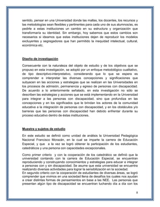 8
sentido, pensar en una Universidad donde las mallas, los docentes, los recursos y
las metodologías sean flexibles y pertinentes para cada uno de sus alumnos/as, es
pedirle a estas instituciones un cambio en su estructura y organización que
transformaría su identidad. Sin embargo, hoy sabemos que estos cambios son
necesarios si ideamos que estas instituciones dejen de reproducir los modelos
excluyentes y segregadores que han permitido la inequidad intelectual, cultural,
económica etc.
Diseño de investigación
Consecuente con la naturaleza del objeto de estudio y de los objetivos que se
propuso en esta investigación, se adoptó por un enfoque metodológico cualitativo,
de tipo descriptivo-interpretativo, considerando que lo que se espera es
comprender e interpretar las diversas concepciones y significaciones que
subyacen en las acciones y estrategias que se realizan en las Universidades en
los procesos de admisión, permanencia y egreso de personas con discapacidad.
De acuerdo a lo anteriormente señalado, en esta investigación no sólo se
describen las estrategias y acciones que se está implementando en la Universidad
para integrar a las personas con discapacidad, sino que profundiza en las
concepciones y en los significados que le brindan los actores de la comunidad
educativa a la integración de personas con discapacidad, y en los obstáculos y/o
barreras que las personas con discapacidad han debido enfrentar durante su
proceso educativo dentro de éstas instituciones.
Muestra y sujetos de estudio
En este estudio se definió como unidad de análisis la Universidad Pedagógica
Nacional Francisco Morazán, en la cual se imparte la carrera de Educación
Especial, y que a la vez se logró obtener la participación de los estudiantes,
catedráticos y una persona con capacidades excepcionales.
Como primer criterio y con la cooperación de los catedrático se definió que la
universidad contando con la carrera de Educación Especial, se encuentran
reproduciendo y construyendo conocimientos y estrategias para educar e integrar
a personas con y sin discapacidad. Se asume que esta universidad se encuentra
realizando diversas actividades para lograr la sensibilización en la sociedad.
En segundo criterio con la cooperación de estudiantes de diversas áreas, se logró
comprender que vivimos en una sociedad llena de desafíos los cuales nos ayudan
a crear distintas formas de pensamientos en base a las NEE. Las personas que
presentan algún tipo de discapacidad se encuentran luchando día a día con los
 