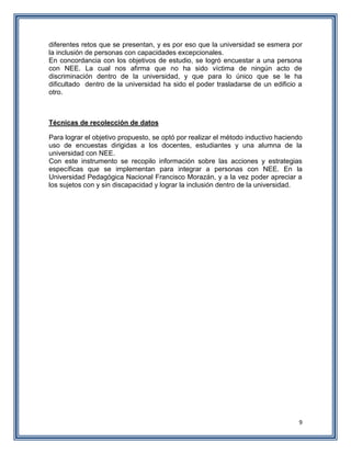9
diferentes retos que se presentan, y es por eso que la universidad se esmera por
la inclusión de personas con capacidades excepcionales.
En concordancia con los objetivos de estudio, se logró encuestar a una persona
con NEE. La cual nos afirma que no ha sido víctima de ningún acto de
discriminación dentro de la universidad, y que para lo único que se le ha
dificultado dentro de la universidad ha sido el poder trasladarse de un edificio a
otro.
Técnicas de recolección de datos
Para lograr el objetivo propuesto, se optó por realizar el método inductivo haciendo
uso de encuestas dirigidas a los docentes, estudiantes y una alumna de la
universidad con NEE.
Con este instrumento se recopilo información sobre las acciones y estrategias
específicas que se implementan para integrar a personas con NEE. En la
Universidad Pedagógica Nacional Francisco Morazán, y a la vez poder apreciar a
los sujetos con y sin discapacidad y lograr la inclusión dentro de la universidad.
 