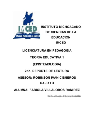 LICENCIATURA EN PEDAGOGIA
TEORIA EDUCATIVA 1
(EPISTEMOLOGIA)
2do. REPORTE DE LECTURA
ASESOR: ROBINSON IVAN CISNEROS
CALIXTO
ALUMNA: FABIOLA VILLALOBOS RAMIREZ
Morelia,Michoacán., 08 de noviembre de 2016.
INSTITUTO MICHOACANO
DE CIENCIAS DE LA
EDUCACION
IMCED
 