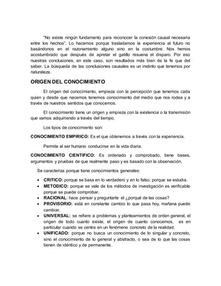 “No existe ningún fundamento para reconocer la conexión causal necesaria
entre los hechos”. Lo hacemos porque trasladamos la experiencia al futuro no
basándonos en el razonamiento alguno sino en la costumbre. Nos hemos
acostumbrado que después de apretar el gatillo resuena el disparo. Por eso
nuestras conclusiones, en este caso, son resultados más bien de la fe que del
saber. La búsqueda de las conclusiones causales es un instinto que tenemos por
naturaleza.
ORIGEN DEL CONOCIMIENTO
El origen del conocimiento, empieza con la percepción que tenemos cada
quien y desde que nacemos tenemos conocimiento del medio que nos rodea y a
través de nuestros sentidos que conocemos.
El conocimiento tiene un origen y empieza con la existencia o la transmisión
que vamos adquiriendo a través del tiempo.
Los tipos de conocimiento son:
CONOCIMIENTO EMPIRICO: Es el que obtenemos a través con la experiencia.
Permite al ser humano conducirse en la vida diaria.
CONOCIMIENTO CIENTIFICO: Es ordenado y comprobado, tiene bases,
argumentos y pruebas de que realmente paso y es basado con la observación.
Se caracteriza porque tiene conocimientos generales:
 CRITICO: porque se basa en lo verdadero y en lo falso, porque se estudia.
 METODICO: porque se vale de los métodos de investigación es verificable
porque se puede comprobar.
 RACIONAL: hace pensar y preguntarte el ¿porqué de las cosas?
 PROVISORIO: está en constante cambio lo que pasa hoy, mañana puede
cambiar.
 UNIVERSAL: se refiere a problemas y planteamientos de orden general, el
origen de todo cuanto existe, el origen de cuanto conocemos, es en
particular cuando se centra en un fenómeno concreto de la realidad.
 UNIFICADO: porque no busca un conocimiento de lo singular y concreto,
sino el conocimiento de lo general y abstracto, o sea de lo que las cosas
tienen de idéntico y de permanente.
 