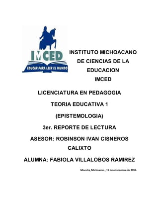 LICENCIATURA EN PEDAGOGIA
TEORIA EDUCATIVA 1
(EPISTEMOLOGIA)
3er. REPORTE DE LECTURA
ASESOR: ROBINSON IVAN CISNEROS
CALIXTO
ALUMNA: FABIOLA VILLALOBOS RAMIREZ
Morelia,Michoacán., 15 de noviembre de 2016.
INSTITUTO MICHOACANO
DE CIENCIAS DE LA
EDUCACION
IMCED
 