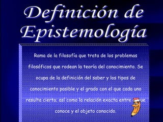 Rama de la filosofía que trata de los problemas filosóficos que rodean la teoría del conocimiento. Se ocupa de la definición del saber y los tipos de conocimiento posible y el grado con el que cada uno resulta cierto; así como la relación exacta entre el que conoce y el objeto conocido. Definición de  Epistemología 