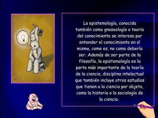 La epistemología, conocida también como gnoseología o teoría del conocimiento se interesa por entender el conocimiento en sí mismo, como es, no como debería ser. Además de ser parte de la filosofía, la epistemología es la parte más importante de la teoría de la ciencia, disciplina intelectual que también incluye otros estudios que tienen a la ciencia por objeto, como la historia o la sociología de la ciencia.  