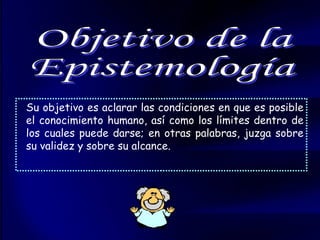 Su objetivo es aclarar las condiciones en que es posible el conocimiento humano, así como los límites dentro de los cuales puede darse; en otras palabras, juzga sobre su validez y sobre su alcance.  Objetivo de la  Epistemología 
