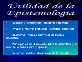 Utilidad de la  Epistemología • Dilucidar y sistematizar  conceptos filosóficos • Ayudar a resolver problemas  científico-filosóficos • Reconstruir  teorías científicas de manera axiomática • Participar en las discusiones sobre la naturaleza y el valor de la ciencia pura y aplicada. • Servir de modelo a otras ramas de la filosofía. 