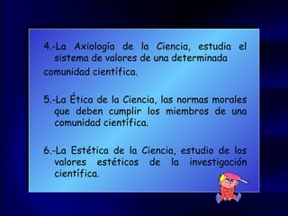 4.-La Axiología de la Ciencia, estudia el sistema de valores de una determinada  comunidad científica. 5.-La Ética de la Ciencia, las normas morales que deben cumplir los miembros de una comunidad científica. 6.-La Estética de la Ciencia, estudio de los valores estéticos de la investigación científica. 