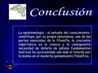 La epistemología - el estudio del conocimiento- constituye, por su propia naturaleza, una de las partes esenciales de la filosofía, la creciente importancia en la ciencia y la consiguiente necesidad de dotarla de sólidos fundamentos teóricos ha acrecentado aún más el interés por la misma en el moderno pensamiento filosófico. Conclusión 