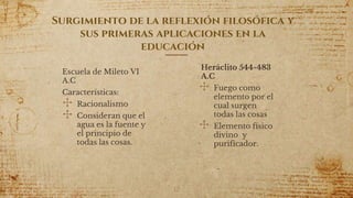 Surgimiento de la reflexión filosófica y
sus primeras aplicaciones en la
educación
Escuela de Mileto VI
A.C
Características:
✣ Racionalismo
✣ Consideran que el
agua es la fuente y
el principio de
todas las cosas.
12
Heráclito 544-483
A.C
✣ Fuego como
elemento por el
cual surgen
todas las cosas
✣ Elemento físico
divino y
purificador.
 